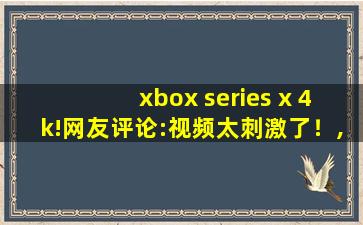 xbox series x 4k!网友评论:视频太刺激了！,xbox卸载了有影响吗